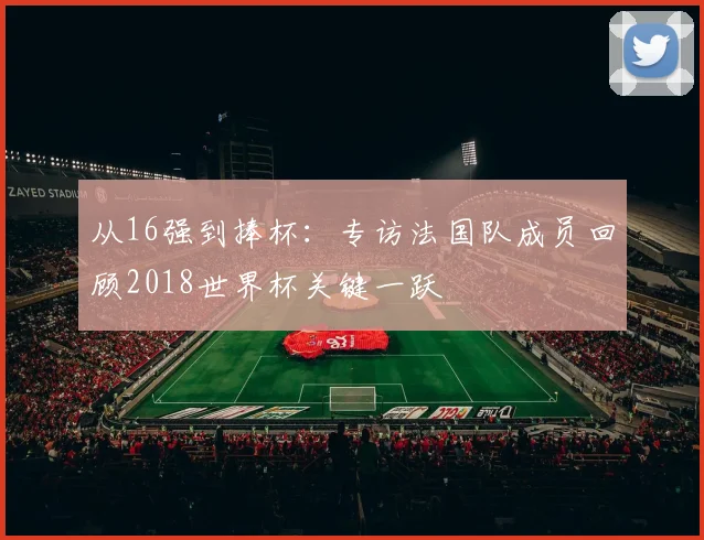 从16强到捧杯：专访法国队成员回顾2018世界杯关键一跃