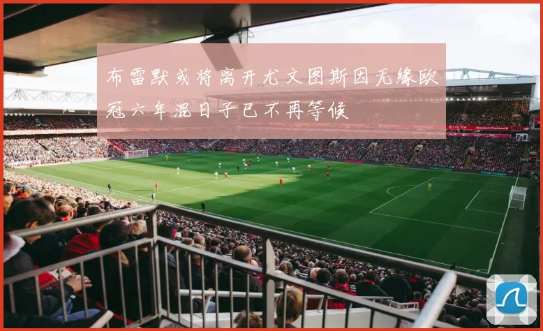 布雷默或将离开尤文图斯因无缘欧冠六年混日子已不再等候