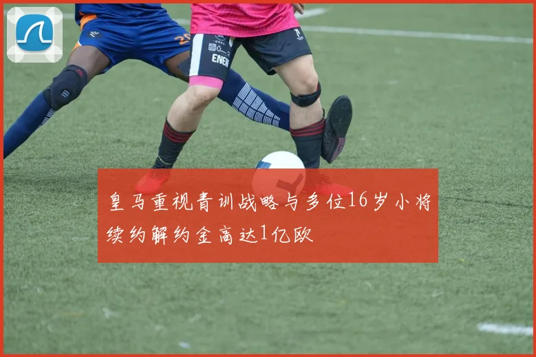 皇马重视青训战略与多位16岁小将续约解约金高达1亿欧